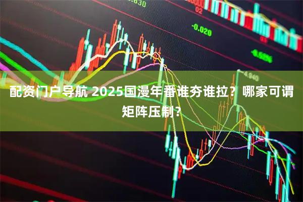 配资门户导航 2025国漫年番谁夯谁拉？哪家可谓矩阵压制？