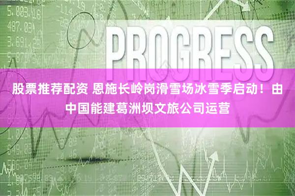 股票推荐配资 恩施长岭岗滑雪场冰雪季启动！由中国能建葛洲坝文旅公司运营