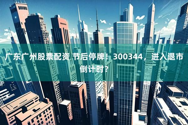 广东广州股票配资 节后停牌！300344，进入退市倒计时？