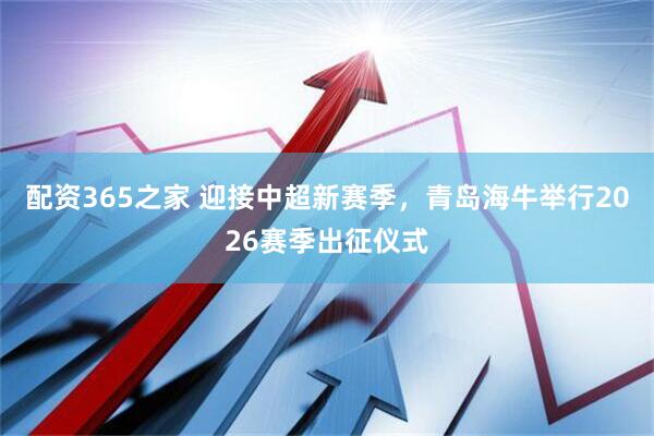 配资365之家 迎接中超新赛季，青岛海牛举行2026赛季出征仪式