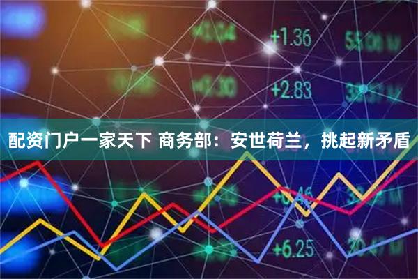 配资门户一家天下 商务部：安世荷兰，挑起新矛盾