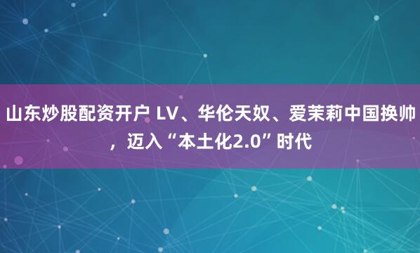 山东炒股配资开户 LV、华伦天奴、爱茉莉中国换帅，迈入“本土化2.0”时代