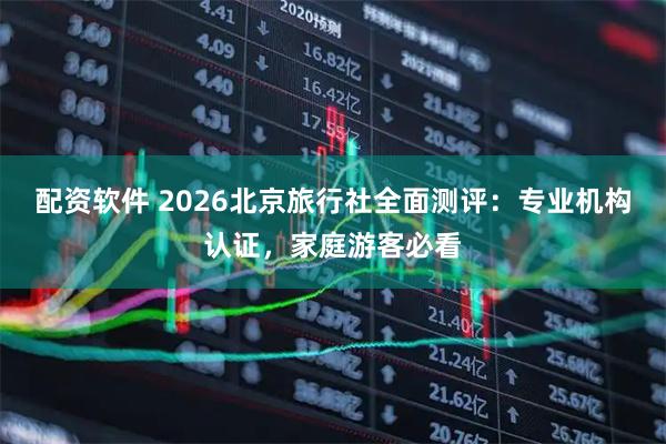 配资软件 2026北京旅行社全面测评：专业机构认证，家庭游客必看
