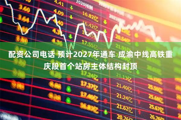 配资公司电话 预计2027年通车 成渝中线高铁重庆段首个站房主体结构封顶