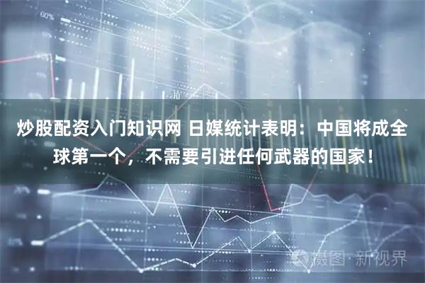 炒股配资入门知识网 日媒统计表明：中国将成全球第一个，不需要引进任何武器的国家！