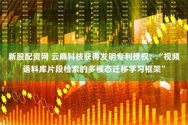新股配资网 云鼎科技获得发明专利授权：“视频语料库片段检索的多模态迁移学习框架”