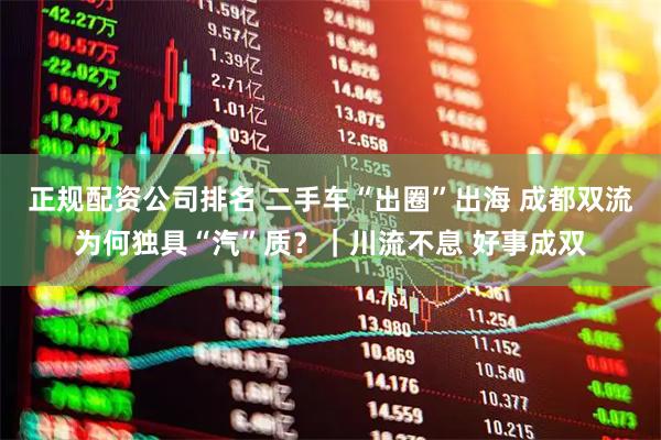 正规配资公司排名 二手车“出圈”出海 成都双流为何独具“汽”质？｜川流不息 好事成双